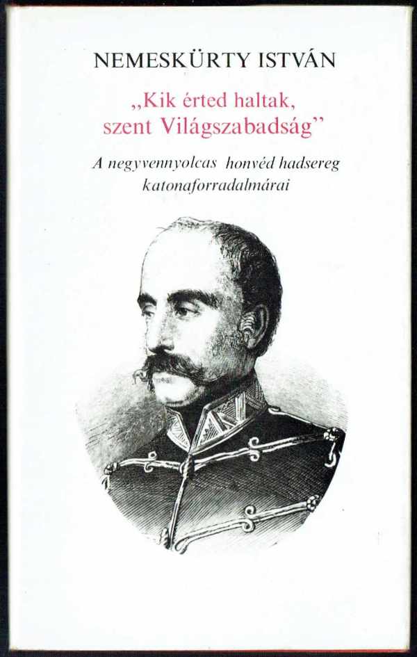 Kik érted haltak, szent Világszabadság - A negyvennyolcas honvéd hadsereg katonaforradalmárai Nemeskürthy István Kik érted haltak, szent Világszabadság - A negyvennyolcas honvéd hadsereg katonaforradalmárai Nemeskürthy István